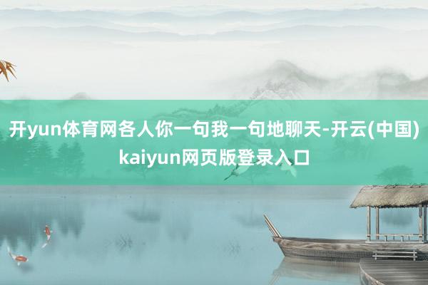 开yun体育网各人你一句我一句地聊天-开云(中国)kaiyun网页版登录入口