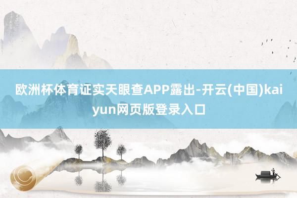 欧洲杯体育证实天眼查APP露出-开云(中国)kaiyun网页版登录入口