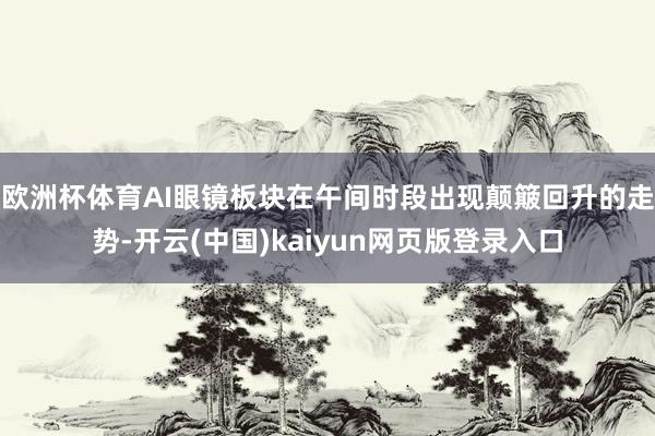 欧洲杯体育AI眼镜板块在午间时段出现颠簸回升的走势-开云(中国)kaiyun网页版登录入口