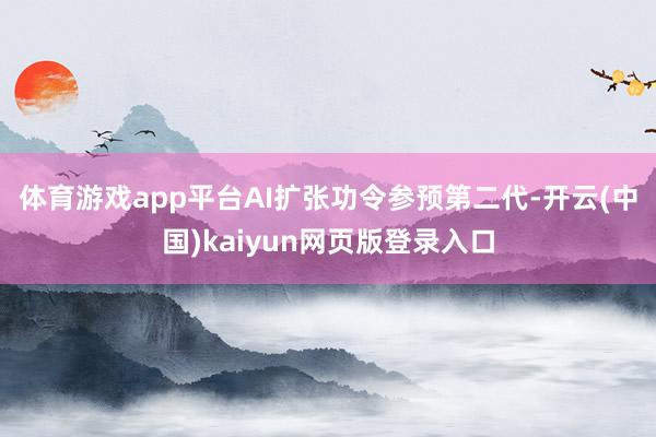 体育游戏app平台　　AI扩张功令参预第二代-开云(中国)kaiyun网页版登录入口