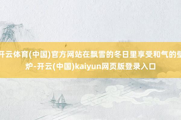 开云体育(中国)官方网站在飘雪的冬日里享受和气的壁炉-开云(中国)kaiyun网页版登录入口