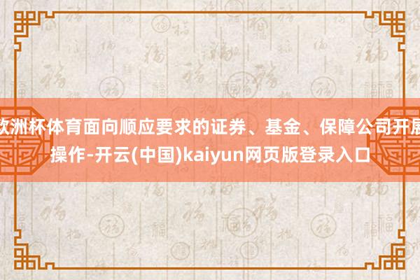 欧洲杯体育面向顺应要求的证券、基金、保障公司开展操作-开云(中国)kaiyun网页版登录入口