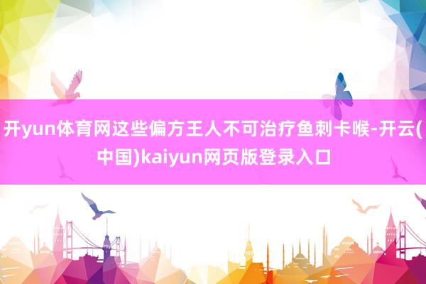 开yun体育网这些偏方王人不可治疗鱼刺卡喉-开云(中国)kaiyun网页版登录入口