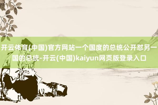 开云体育(中国)官方网站一个国度的总统公开怼另一国的总统-开云(中国)kaiyun网页版登录入口