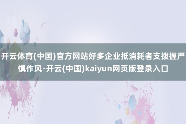 开云体育(中国)官方网站好多企业抵消耗者支拨握严慎作风-开云(中国)kaiyun网页版登录入口