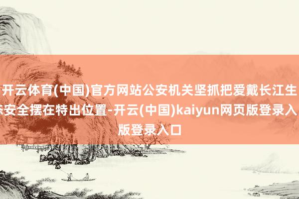 开云体育(中国)官方网站公安机关坚抓把爱戴长江生态安全摆在特出位置-开云(中国)kaiyun网页版登录入口