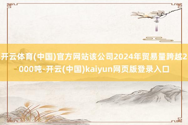 开云体育(中国)官方网站该公司2024年贸易量跨越2000吨-开云(中国)kaiyun网页版登录入口