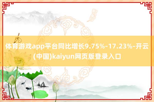 体育游戏app平台同比增长9.75%-17.23%-开云(中国)kaiyun网页版登录入口