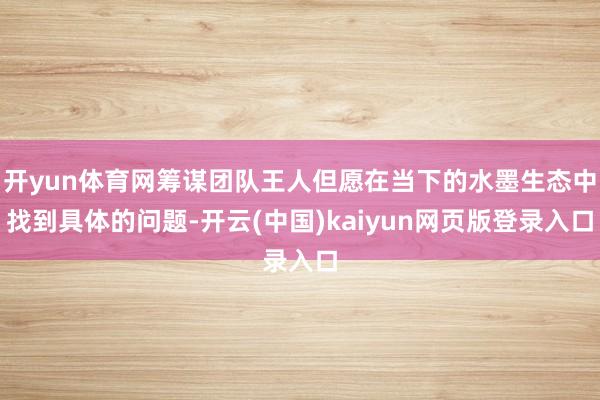 开yun体育网筹谋团队王人但愿在当下的水墨生态中找到具体的问题-开云(中国)kaiyun网页版登录入口