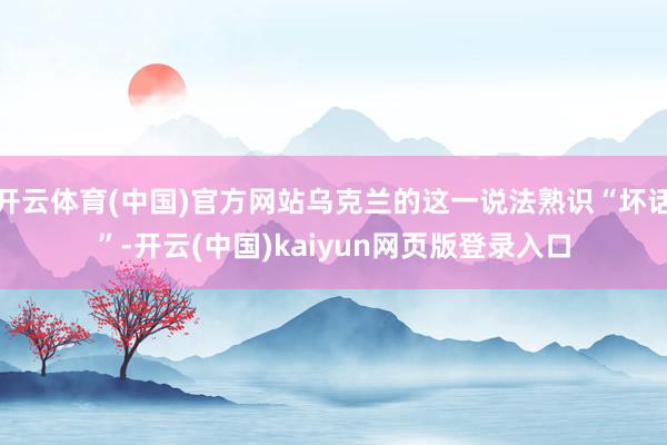 开云体育(中国)官方网站乌克兰的这一说法熟识“坏话”-开云(中国)kaiyun网页版登录入口