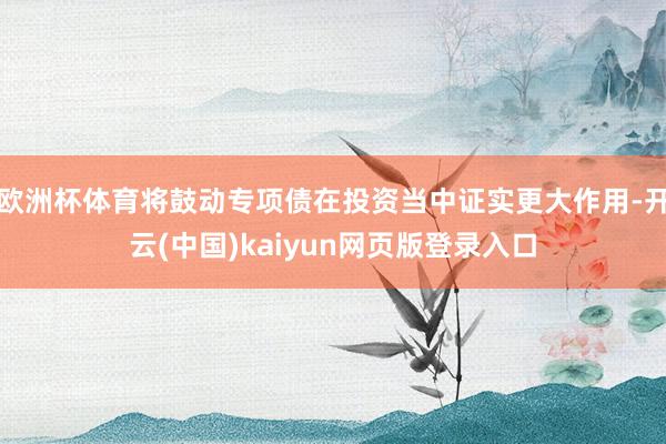 欧洲杯体育将鼓动专项债在投资当中证实更大作用-开云(中国)kaiyun网页版登录入口
